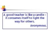 A good teacher is like a candle – it consumes itself to light the way for others. Anonymous.