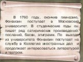В 1760 году, окончив гимназию, Фонвизин поступает в Московский университет. В студенческие годы он пишет ряд сатирических произведений: посланий, басен, эпиграмм. По выходе из университета Фонвизин поступает на службу в Коллегию иностранных дел и продолжает интересоваться литературой и театром.