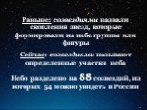 Раньше: созвездиями назвали скопления звезд, которые формировали на небе группы или фигуры Сейчас: созвездиями называют определенные участки неба Небо разделено на 88 созвездий, из которых 54 можно увидеть в России