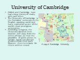 University of Cambridge. Oxford and Cambridge have had a long history of rivalry with each other. The University of Cambridge is the 2nd oldest university in the English-speaking world and has a reputation as one of the world’s most prestigiuos universities. According to legend, the University dicta