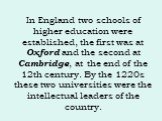 In England two schools of higher education were established, the first was at Oxford and the second at Cambridge, at the end of the 12th century. By the 1220s these two universities were the intellectual leaders of the country.