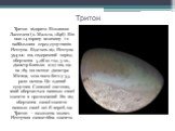 Тритон. Тритон відкрито Вільямом Ласселем (о. Мальта, 1846). Він має 14 зоряну величину і є найбільшим серед супутників Нептуна. Відстань від Нептуна 394700 км, сидеричний період обертання 5 діб 21 год. 3 хв., діаметр близько 2707 км, що на 769 км менше діаметра Місяця, хоча маса його у 3,5 рази мен
