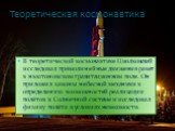 Теоретическая космонавтика. В теоретической космонавтике Циолковский исследовал прямолинейные движения ракет в ньютоновском гравитационном поле. Он приложил законы небесной механики к определению возможностей реализации полётов в Солнечной системе и исследовал физику полёта в условиях невесомости.