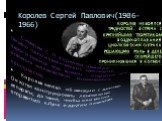 Королев Сергей Павлович(1906-1966). С именем С. П. Корелева навсегда связано одно из величайших завоеваний науки и техники всех времен – открытие эры освоения человечеством космического пространства. Королев мечтал об авиации с детства. Он хотел конструировать летательные аппараты, да такие, чтобы о