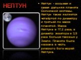 Нептун - восьмая и самая дальняя планета Солнечной системы. Нептун также является четвёртой по диаметру и третьей по массе планетой. Масса Нептуна в 17,2 раза, а диаметр экватора в 3,9 раза больше таковых у Земли. Планета была названа в честь римского бога морей Нептуна. НЕПТУН