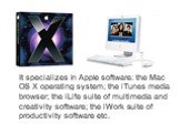It specializes in Apple software: the Mac OS X operating system; the iTunes media browser; the iLife suite of multimedia and creativity software; the iWork suite of productivity software etc.