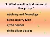 3. What was the first name of the group? Johnny and Moondogs The Quarry Men The Beatles The Silver Beatles