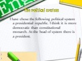 The political system. I have chose the following political system a presidential republic. I think it is more democratic than constitutional monarch. At the head of system there is a president.