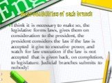 Responsibilities of each branch. I think it is necessary to make so, the legislative forms laws, gives them on consideration to the president, the president considers the law if the law is accepted it give to executive power, and watch for law execution if the law is not accepted that is given back,