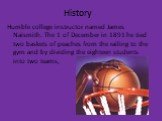 History. Humble college instructor named James Naismith. The 1 of December in 1891 he tied two baskets of peaches from the railing to the gym and by dividing the eighteen students into two teams,