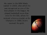 His career in the NBA Wade started in 2003, after which he was recognized as one of the best players in the league. He played basketball more than once for the USA, where he received a bronze medal; at the Olympics in 2008, Duane received the gold.