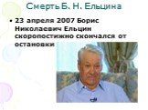 Смерть Б. Н. Ельцина. 23 апреля 2007 Борис Николаевич Ельцин скоропостижно скончался от остановки сердца.