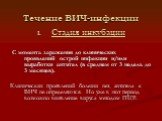 Течение ВИЧ-инфекции. Стадия инкубации С момента заражения до клинических проявлений острой инфекции и/или выработки антител (в среднем от 3 недель до 3 месяцев). Клинических проявлений болезни нет, антитела к ВИЧ не определяются. Но уже в этот период возможно выявление вируса методом ПЦР.