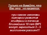 Только не думайте, что Вас это не касается: при самом «мягком» сценарии развития эпидемии в течение ближайших 10 лет ВИЧ могут заразиться 3 – 5 миллионов россиян!!!