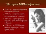 История ВИЧ-инфекции. 1978 год – первое обнаружение симптомов СПИДа. 1983 год – открытие вируса иммунодефицита человека. 1987 год – зарегистрирован первый случай ВИЧ инфекции в России. 1991 год – от СПИДа умер Фре́дди Ме́ркьюри, лидер группы Квин.