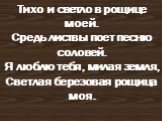 Тихо и светло в рощице моей. Средь листвы поет песню соловей. Я люблю тебя, милая земля, Cветлая березовая рощица моя.