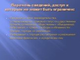 Перечень сведений, доступ к которым не может быть ограничен: Сведения из актов законодательства, устанавливающих правовой статус государственных органов, организаций, общественных объединений, информация о правах, свободах и обязанностях граждан, порядке их реализации Информация о порядке рассмотрен