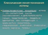 Классическая линия понимания истины. Корреспондентская концепция: истина — это соответствие мысли (высказывания) и действительности (вещи), представление, предельно адекватное или совпадающее с реальностью (Аристотель, средневековая философия, философия Нового времени, Гегель).