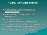 Черты научного знания: ориентация на «предмет» и объективность; исключение субъективности, авторства; обусловленность социокультурными факторами; ограниченность предмета науки (не может заменить философию); направленность на будущее.