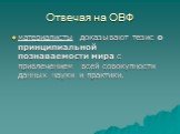 Отвечая на ОВФ. материалисты доказывают тезис о принципиальной познаваемости мира с привлечением всей совокупности данных науки и практики.