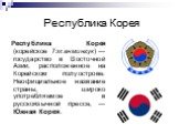 Республика Корея. Респу́блика Коре́я (корейское Тэханмингук) — государство в Восточной Азии, расположенное на Корейском полуострове. Неофициальное название страны, широко употребляемое в русскоязычной прессе, — Ю́жная Коре́я.