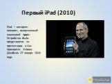 Первый iPad (2010). iPad — интернет-планшет, выпускаемый компанией Apple. Устройство было представлено на презентации в Сан-Франциско Стивом Джобсом 27 января 2010 года.