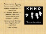 После смерти Виктора Цоя музыканты "Кино" решили доработать и выпустить последний альбом. В декабре 1990 года вышел последний "Черный альбом", посвященный Виктору Цою. Группа "Кино" перестала существовать.