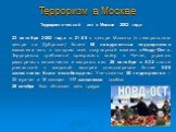 Терроризм в Москве. Террористический акт в Москве 2002 года 23 октября 2002 года в 21.05 в центре Москвы (в театральном центре на Дубровке) более 50 вооруженных террористов захватили зал, в котором шел популярный мюзикл «Норд-Ост». Террористы требовали прекратить войну в Чечне, угрожая расстрелять з