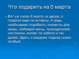 Что подарить на 8 марта. Вот уж скоро 8 марта на дворе, а подарки еще не куплены. А ведь необходимо подобрать презенты для мамы, любящей жены, прародителей, сестрички, коллег по работе и так далее. Здесь к каждому подход нужен особый.