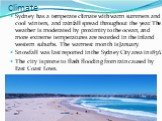 Climate. Sydney has a temperate climate with warm summers and cool winters, and rainfall spread throughout the year. The weather is moderated by proximity to the ocean, and more extreme temperatures are recorded in the inland western suburbs. The warmest month is January. Snowfall was last reported 
