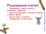 Подведение итогов! - Оценивается работа класса и отдельных учащихся - Достигли бы цели, которую ставили в начале урока? - Все ли было понятно? - Понравился ли вам урок?