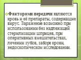 Факторами передачи являются кровь и её препараты, содержащие вирус. Заражение возможно при использовании без надлежащей стерилизации шприцев, при оперативных вмешательствах, лечении зубов, заборе крови, эндоскопическом исследовании.