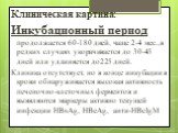 Клиническая картина: Инкубационный период продолжается 60-180 дней, чаще 2-4 мес.,в редких случаях укорачивается до 30-45 дней или удлиняется до225 дней. Клиника отсутствует, но в конце инкубации в крови обнаруживается высокая активность печеночно-клеточных ферментов и выявляются маркеры активно тек