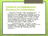 Лечение интерфероном больных 2 и 3 категории. Возможна терапия альфа-интерфероном, но в отличие от 1 группы, дозы применяются более высокие. Ежедневно в течение 1 месяца вводят по 5 - 6 млн. МЕ альфа-интерферона (в первую неделю можно использовать и более высокие дозы интерферона - до 10 млн. МЕ в д