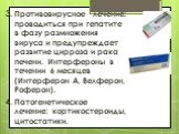 3. Противовирусное лечение: проводиться при гепатите в фазу размножения вируса и предупреждает развитие цирроза и рака печени. Интерфероны в течении 6 месяцев (Интерферон А, Велферон, Роферон). 4. Патогенетическое лечение: кортикостероиды, цитостатики.