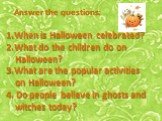 Answer the questions: When is Halloween celebrated? What do the children do on Halloween? What are the popular activities on Halloween? 4. Do people believe in ghosts and witches today?