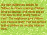 The main Halloween activity for Children is trick-or-treating. Children dress in costumes and masks and go from door to door saying "trick or treat". The neighbours give children such treats as candy, fruit and pennies So that children do not play tricks on them.
