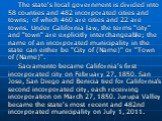 The state's local government is divided into 58 counties and 482 incorporated cities and towns; of which 460 are cities and 22 are towns. Under California law, the terms "city" and "town" are explicitly interchangeable; the name of an incorporated municipality in the state can ei