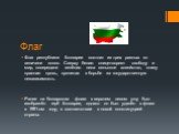 Флаг. Флаг республики Болгарии состоит из трех равных по величине полос. Сверху белая- олицетворяет свободу и мир, посередине зелёная- леса сельское хозяйство, снизу красная- кровь, пролитая в борьбе за государственную независимость. Ранее на болгарском флаге в верхнем левом углу был изображён герб 