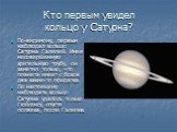 Кто первым увидел кольцо у Сатурна? По-видимому, первым наблюдал кольцо Сатурна Галилей. Имея несовершенную зрительную трубу, он заметил только, что планета имеет с боков два какие-то придатка. По настоящему наблюдать кольцо Сатурна удалось только Гюйгенсу, спустя полвека, после Галилея.