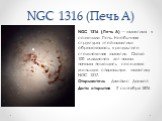 NGC 1316 (Печь A). NGC 1316 (Печь A) — галактика в созвездии Печь. Необычная структура этой галактики образовалась в результате столкновения галактик. Около 100 миллионов лет назад начала поглощать соседнюю меньшую спиральную галактику NGC 1317. Открыватель Джеймс Данлоп Дата открытия 2 сентября 182