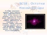 3C58 - Остатки Новой звезды. Эта быстро вращающаяся нейтронная звезда находится в облаке высокоэнергетических частиц. Данные показали, что нейтронная звезда или пульсар, вращает приблизительно 15 раз в секунду, и замедляется со скоростью приблизительно 10 микросекунд в год. Сравнение скорости замедл
