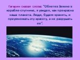 Гагарин сказал слова: "Облетев Землю в корабле-спутнике, я увидел, как прекрасна наша планета. Люди, будем хранить, и преумножать эту красоту, а не разрушать ее”.