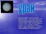 Уран был открыт английским ученым Гершелем в 1781 г. Год на Уране длится 84 земных года, сутки почти равны земным. В отличие от других планет Уран как бы лежит на боку. Ось его вращения расположена в плоскости орбиты. Уран состоит из водорода и гелия. Но так как средняя плотность несколько выше чем 