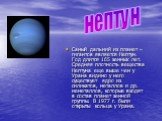 Самый дальний из планет – гигантов является Нептун. Год длится 165 земных лет. Средняя плотность вещества Нептуна еще выше чем у Урана видимо у него существует ядро из силикатов, металлов и др. неметаллов, которые входят в состав планет земной группы. В 1977 г. были открыты кольца у Урана. нептун