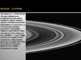КОЛЬЦО САТУРНА. Три видимых с Земли кольца Сатурна обнаружены астрономами уже давно. Наиболее ярким является среднее кольцо; внутреннее (ближайшее к планете) из-за темного цвета иногда называют «креповым». Радиусы крупнейших колец 120-138, 90-116 и 76-89 тыс. км; толщина — 1-4 км. Кольца состоят из 