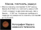 Масса, плотность, радиус. Масса планеты составляет 0,107 массы Земли (6,4•1023 кг), плотность равна 3,94 г/см3, а радиус в два раза меньше, чем у Земли, – 3 397 км. Ускорение свободного падения на поверхности планеты составляет g = 3,72 м/с2. Фотография Марса с наземного телескопа.