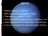 Радиус планеты – 25567 км Масса планеты – 17,135 массы Земли Температура планеты - -220С Среднее расстояние от Солнца – 4496,6 млн. км Атмосфера состоит из водорода, гелия, метана. Спутники – их всего 8, самый большой – Тритон. НЕПТУН