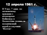 В 9 час. 7 мин. по московскому времени с космодрома Байконур в Казахстане поднялся космический корабль-спутник "Восток". 12 апреля 1961 г.
