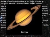 Сату́рн — шоста за віддаленістю від Сонця та друга за розмірами планета Сонячної системи. Сатурн швидко обертається навколо своєї осі (з періодом — 10,23 години), складається переважно з рідкого водню і гелію, має товстий шар атмосфери. Сатурн обертається навколо Сонця за 29,46 земних років на серед
